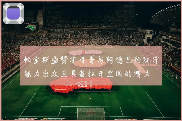 帕金斯盛赞字母哥与阿德巴约防守能力出众且具备拉开空间的潜力