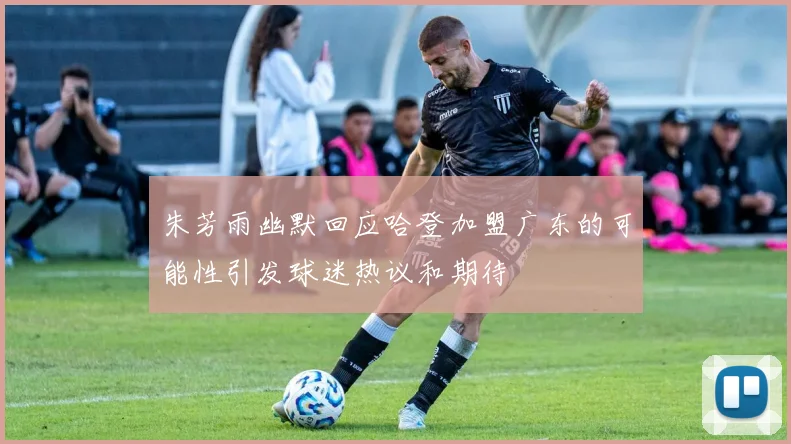 朱芳雨幽默回应哈登加盟广东的可能性引发球迷热议和期待