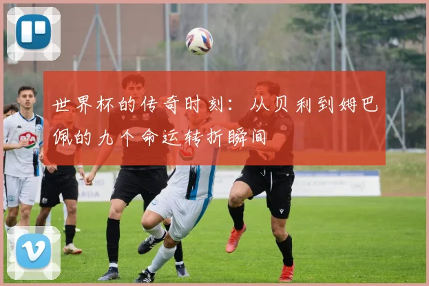 世界杯的传奇时刻：从贝利到姆巴佩的九个命运转折瞬间
