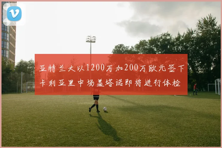 亚特兰大以1200万加200万欧元签下卡利亚里中场盖塔诺即将进行体检