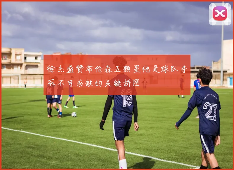 徐杰盛赞布伦森五颗星他是球队夺冠不可或缺的关键拼图