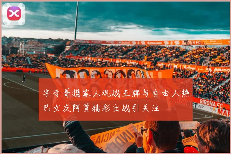 字母哥携家人观战王牌与自由人热巴女友阿贾精彩出战引关注