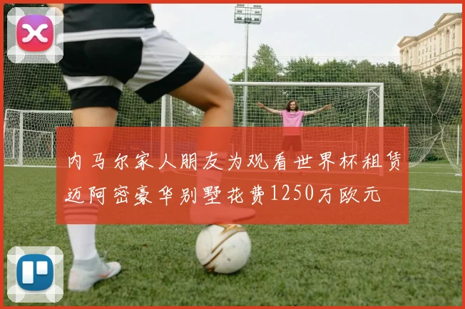 内马尔家人朋友为观看世界杯租赁迈阿密豪华别墅花费1250万欧元