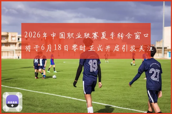 2026年中国职业联赛夏季转会窗口将于6月18日零时正式开启引发关注