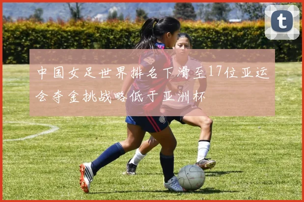 中国女足世界排名下滑至17位亚运会夺金挑战略低于亚洲杯