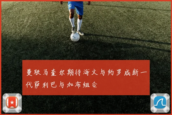 曼联马奎尔期待海文与约罗成新一代萨利巴与加布组合