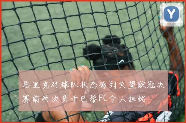 恩里克对球队状态感到失望欧冠决赛前两次负于巴黎FC令人担忧