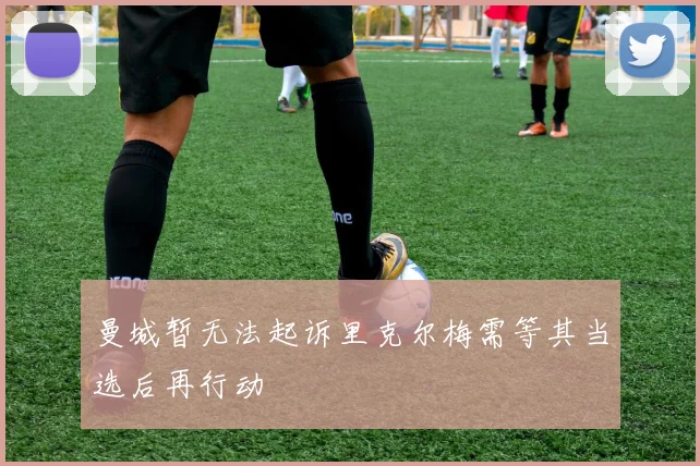 曼城暂无法起诉里克尔梅需等其当选后再行动