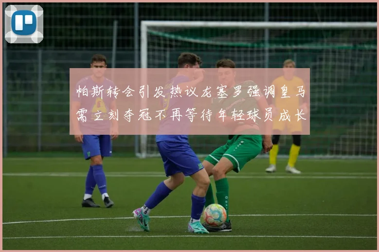 帕斯转会引发热议龙塞罗强调皇马需立刻夺冠不再等待年轻球员成长