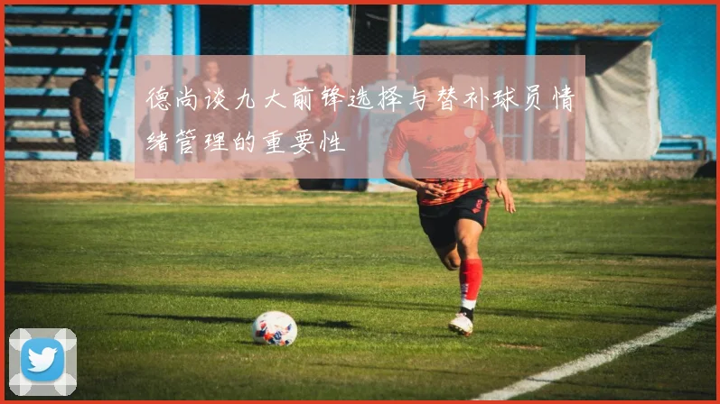 德尚谈九大前锋选择与替补球员情绪管理的重要性