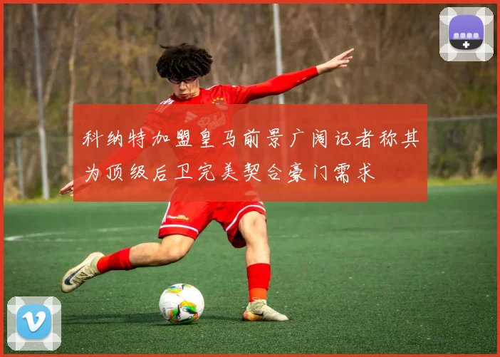 科纳特加盟皇马前景广阔记者称其为顶级后卫完美契合豪门需求
