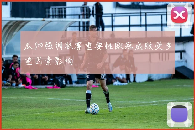 瓜帅强调联赛重要性欧冠成败受多重因素影响