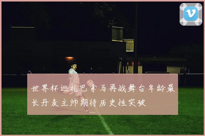 世界杯巡礼巴拿马再战舞台年龄最长丹麦主帅期待历史性突破
