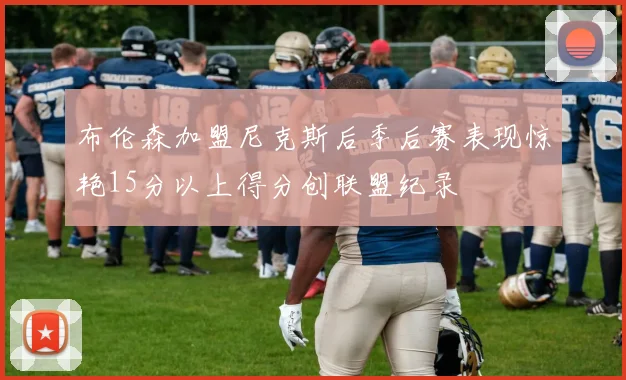 布伦森加盟尼克斯后季后赛表现惊艳15分以上得分创联盟纪录
